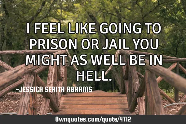 I FEEL LIKE GOING TO PRISON OR JAIL YOU MIGHT AS WELL BE IN HELL