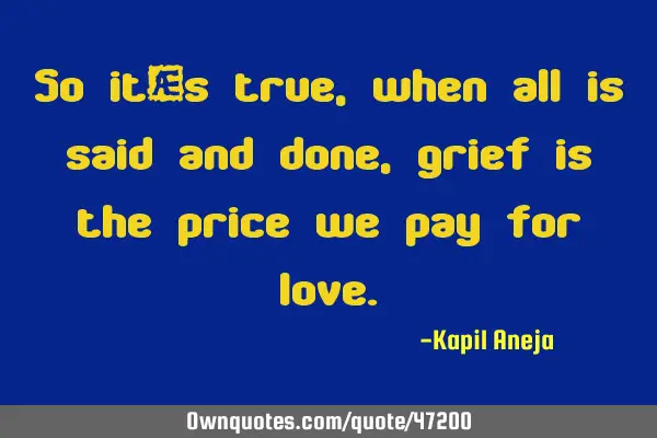 So it’s true, when all is said and done, grief is the price we pay for