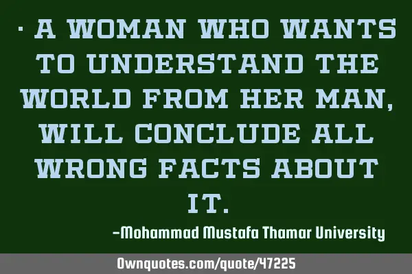 • A woman who wants to understand the world from her man, will conclude all wrong facts about