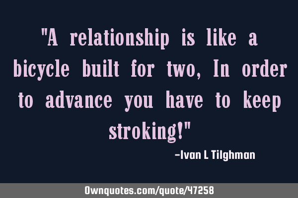 "A relationship is like a bicycle built for two, In order to advance you have to keep stroking!"