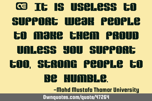 • It is useless to support weak people to make them proud unless you support too, strong people