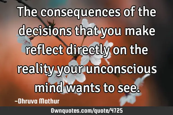 The consequences of the decisions that you make reflect directly on the reality your unconscious
