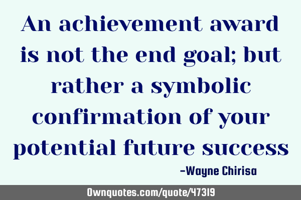 An achievement award is not the end goal; but rather a symbolic confirmation of your potential