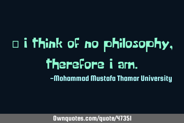 • I think of no philosophy, therefore I