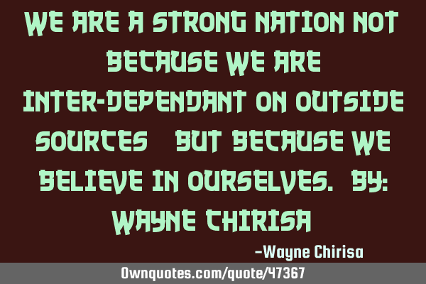 We are a strong nation not because we are inter-dependant on outside sources; but because we