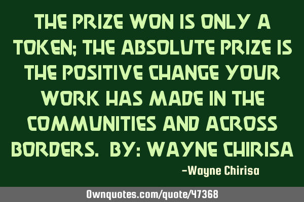 The prize won is only a token; the absolute prize is the positive change your work has made in the