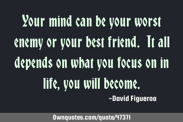 Your mind can be your worst enemy or your best friend. It all depends on what you focus on in life,