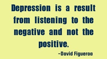 Depression is a result from listening to the negative and not the positive.