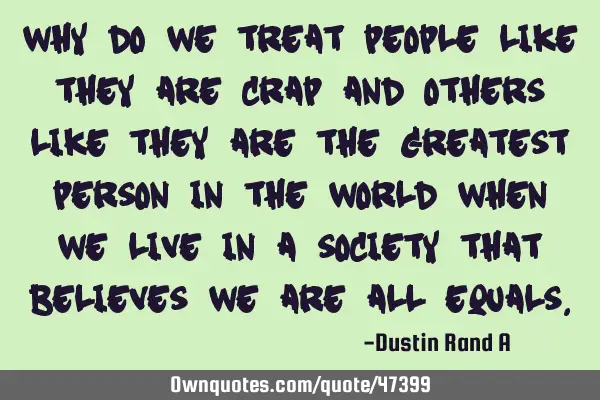 Why do we treat people like they are crap and others like they are the greatest person in the world