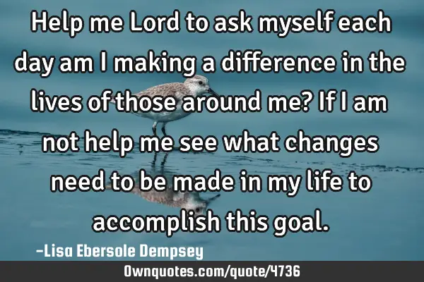 Help me Lord to ask myself each day am I making a difference in the lives of those around me? If I