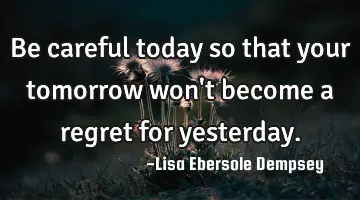 Be careful today so that your tomorrow won't become a regret for yesterday.
