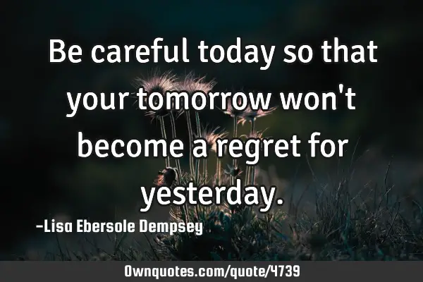 Be careful today so that your tomorrow won