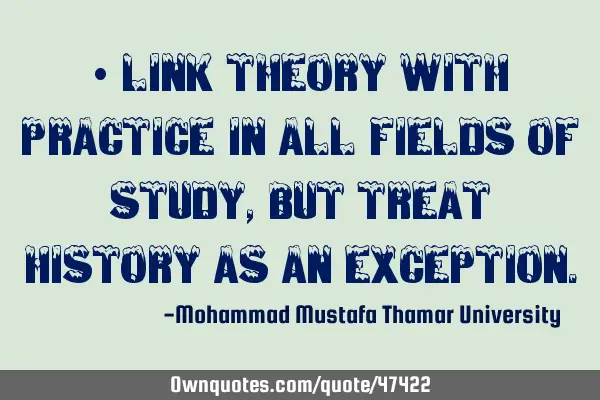 • Link theory with practice in all fields of study, but treat history as an