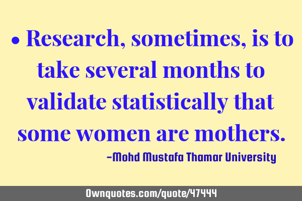 • Research, sometimes, is to take several months to validate statistically that some women are