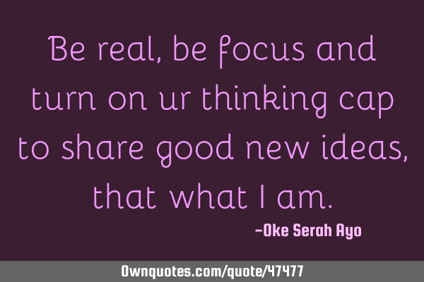 Be real,be focus and turn on ur thinking cap to share good new ideas,that what I