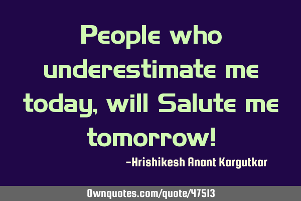 People who underestimate me today, will Salute me tomorrow!