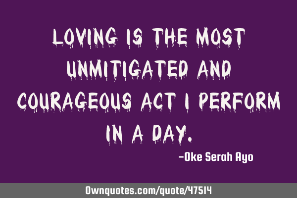 Loving is the most unmitigated and courageous act I perform in a
