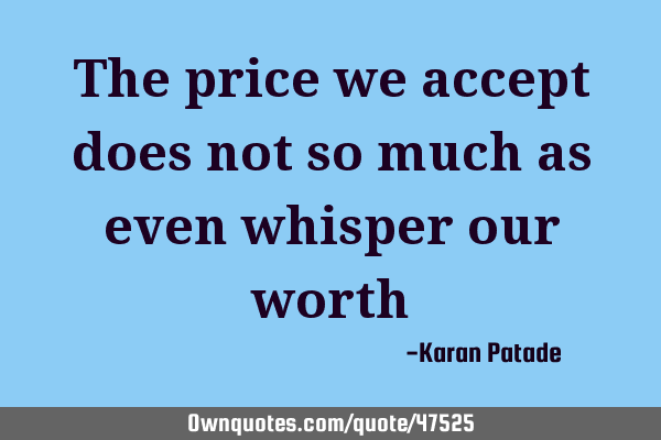 The price we accept does not so much as even whisper our
