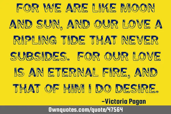 For we are like moon and sun ,and our love a ripling tide that never subsides. For our love is an