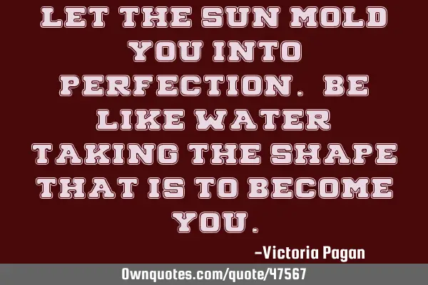 Let the sun mold you into perfection. Be like water, taking the shape that is to become