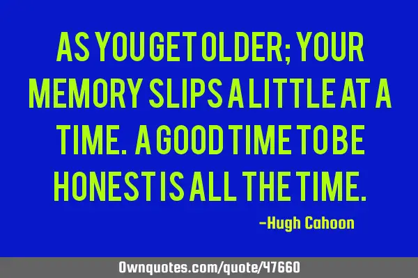 As you get older; your memory slips a little at a time. A good time to be honest is all the