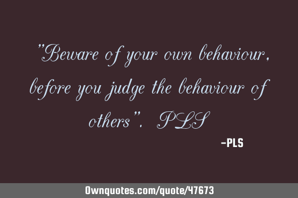 "Beware of your own behaviour, before you judge the behaviour of others". PLS