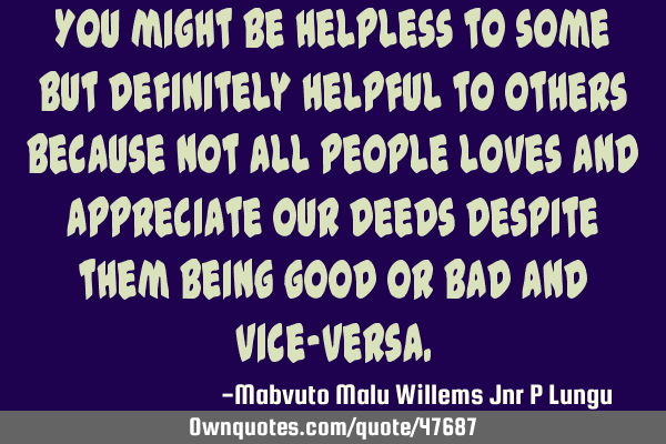 You might be helpless to some but definitely helpful to others because not all people loves and
