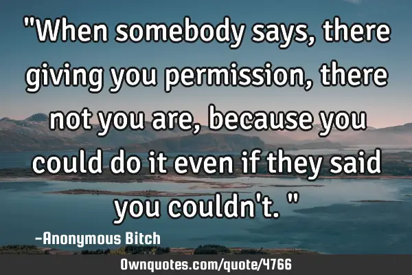 "When somebody says, there giving you permission, there not you are, because you could do it even