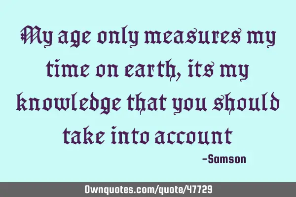 My age only measures my time on earth, its my knowledge that you should take into