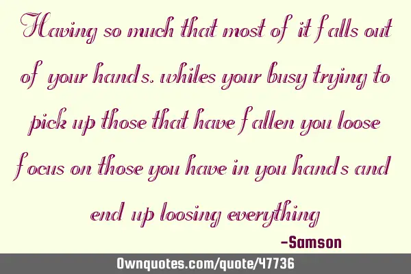 Having so much that most of it falls out of your hands , whiles your busy trying to pick up those