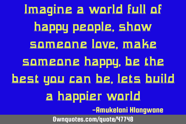 Imagine a world full of happy people, show someone love, make someone happy, be the best you can be,