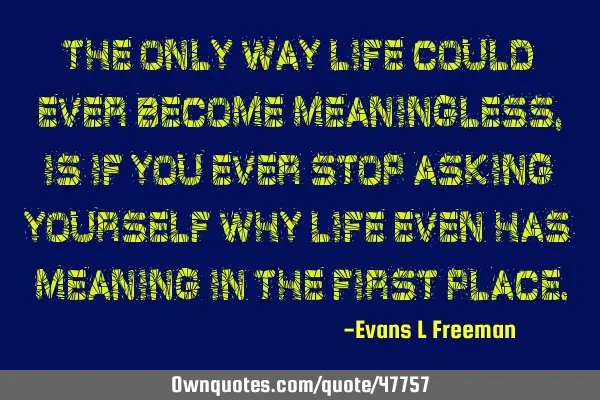 The only way life could ever become meaningless, is if you ever stop asking yourself why life even