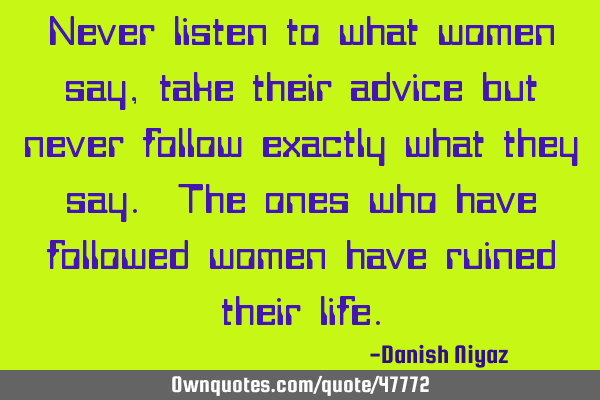 Never listen to what women say, take their advice but never follow exactly what they say. The ones