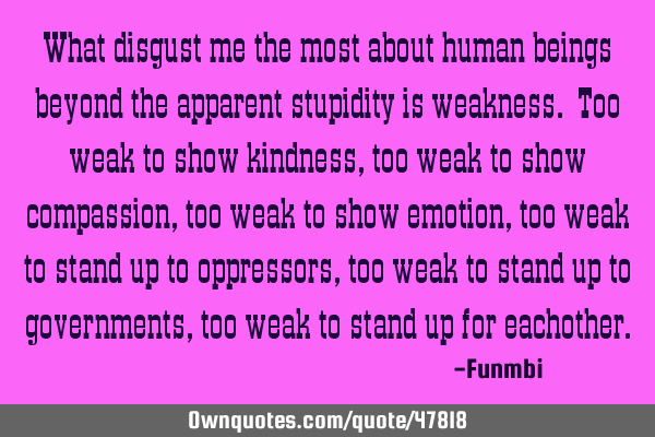 What disgust me the most about human beings beyond the apparent stupidity is weakness. Too weak to