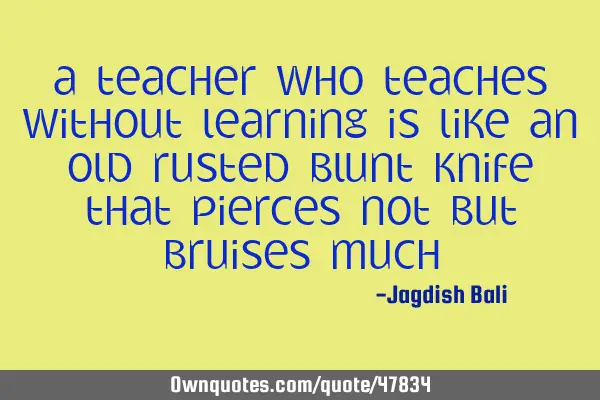 A teacher who teaches without learning is like an old rusted blunt knife that pierces not but