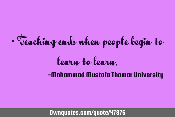 • Teaching ends when people begin to learn to