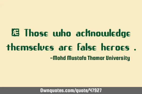 • Those who acknowledge themselves are false heroes