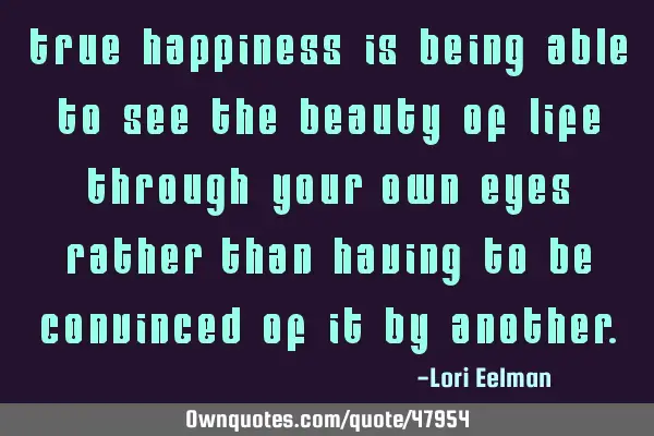 True happiness is being able to see the beauty of life through your own eyes rather than having to