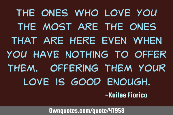 The ones who love you the most are the ones that are here even when you have nothing to offer them.