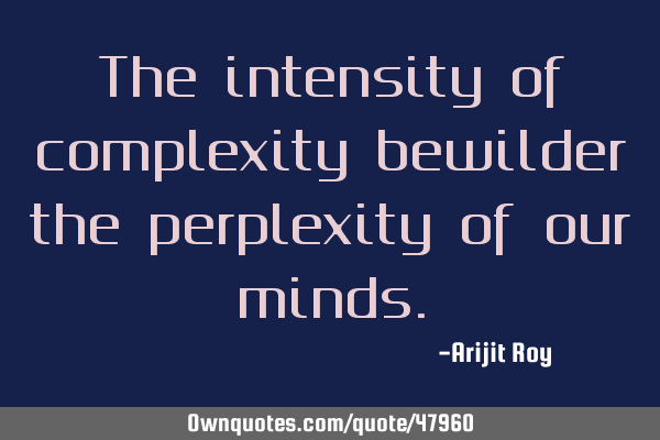 The intensity of complexity bewilder the perplexity of our