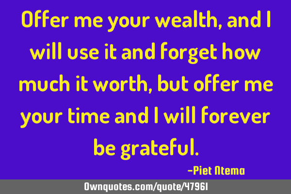 Offer me your wealth, and i will use it and forget how much it worth, but offer me your time and i