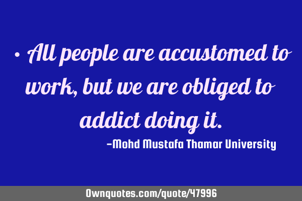 • All people are accustomed to work , but we are obliged to addict doing