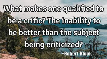 What makes one qualified to be a critic? The inability to be better than the subject being
