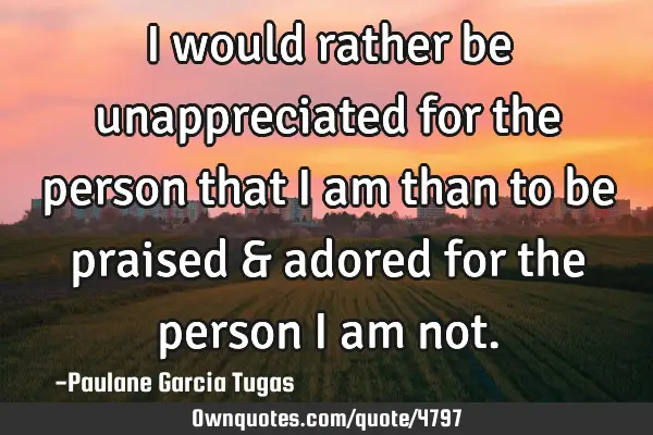 I would rather be unappreciated for the person that i am than to be praised & adored for the person