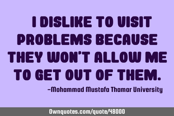 • I dislike to visit problems because they won