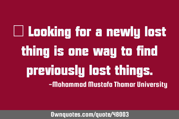 • Looking for a newly lost thing is one way to find previously lost