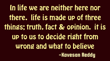in life we are neither here nor there. life is made up of three things; truth, fact & opinion. it