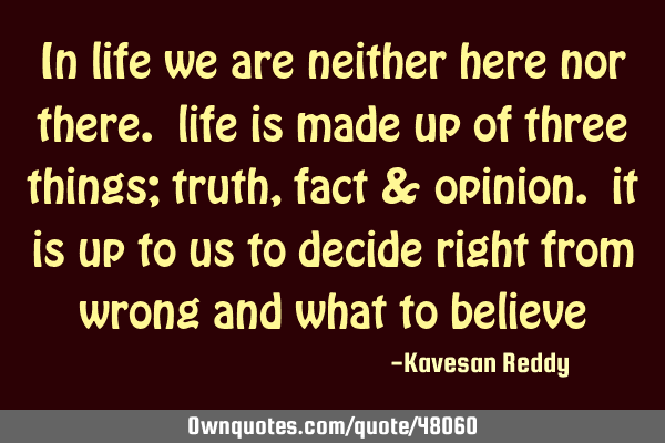In life we are neither here nor there. life is made up of three things; truth, fact & opinion. it