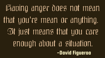 Having anger does not mean that you're mean or anything. It just means that you care enough about a