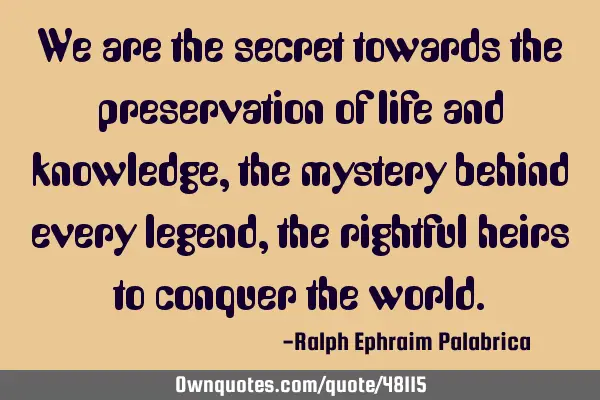 We are the secret towards the preservation of life and knowledge, the mystery behind every legend,